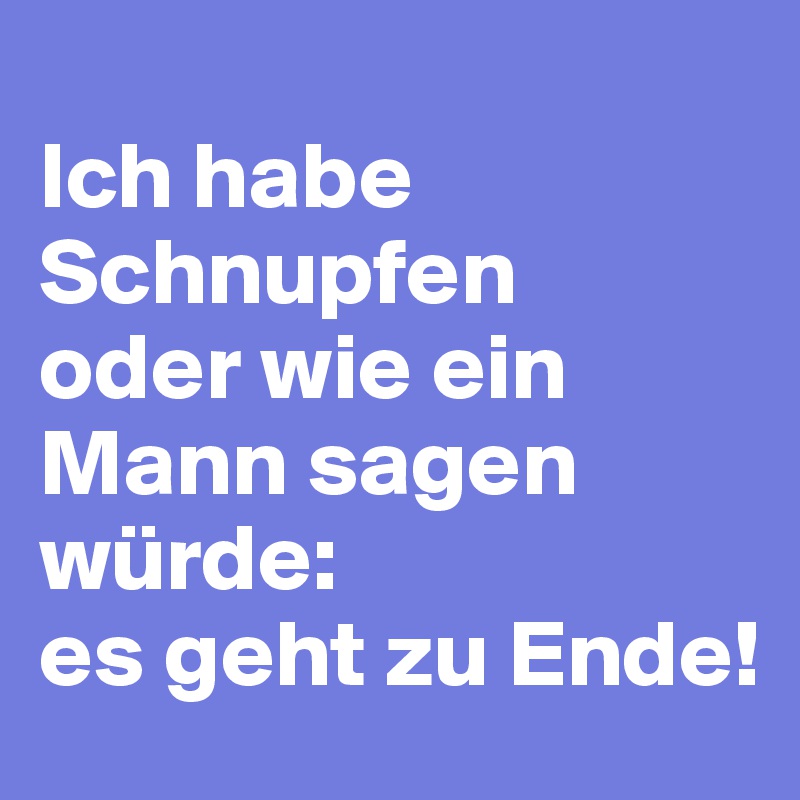 
Ich habe Schnupfen 
oder wie ein Mann sagen würde: 
es geht zu Ende!