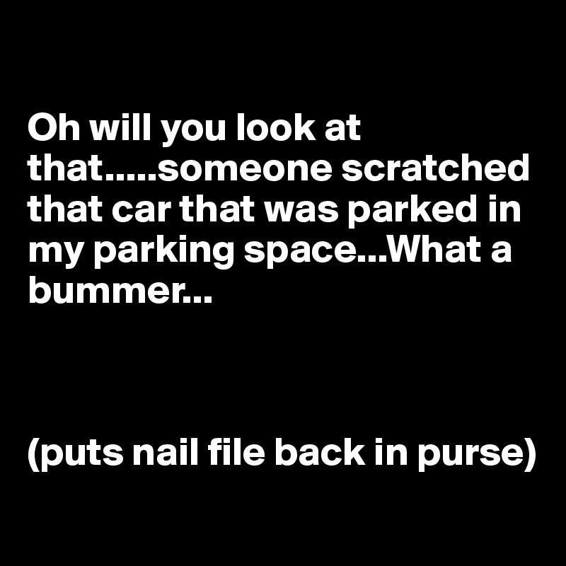 

Oh will you look at that.....someone scratched that car that was parked in my parking space...What a bummer...



(puts nail file back in purse)
