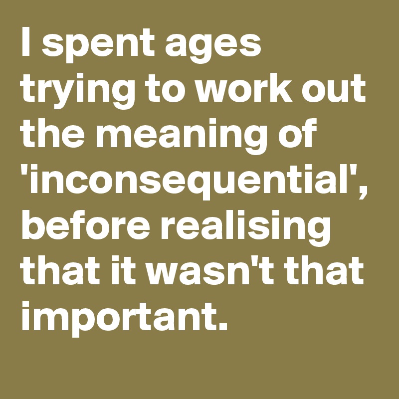 I spent ages trying to work out the meaning of 'inconsequential', before realising that it wasn't that important.