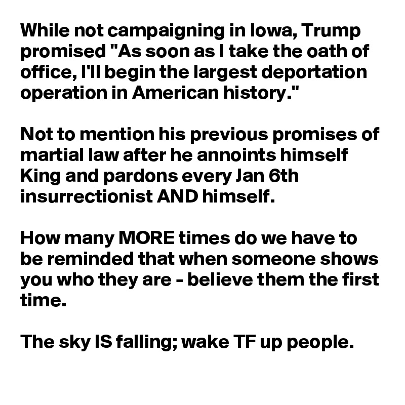 While not campaigning in Iowa, Trump promised "As soon as I take the oath of office, I'll begin the largest deportation operation in American history."

Not to mention his previous promises of martial law after he annoints himself King and pardons every Jan 6th insurrectionist AND himself. 

How many MORE times do we have to be reminded that when someone shows you who they are - believe them the first time.

The sky IS falling; wake TF up people.