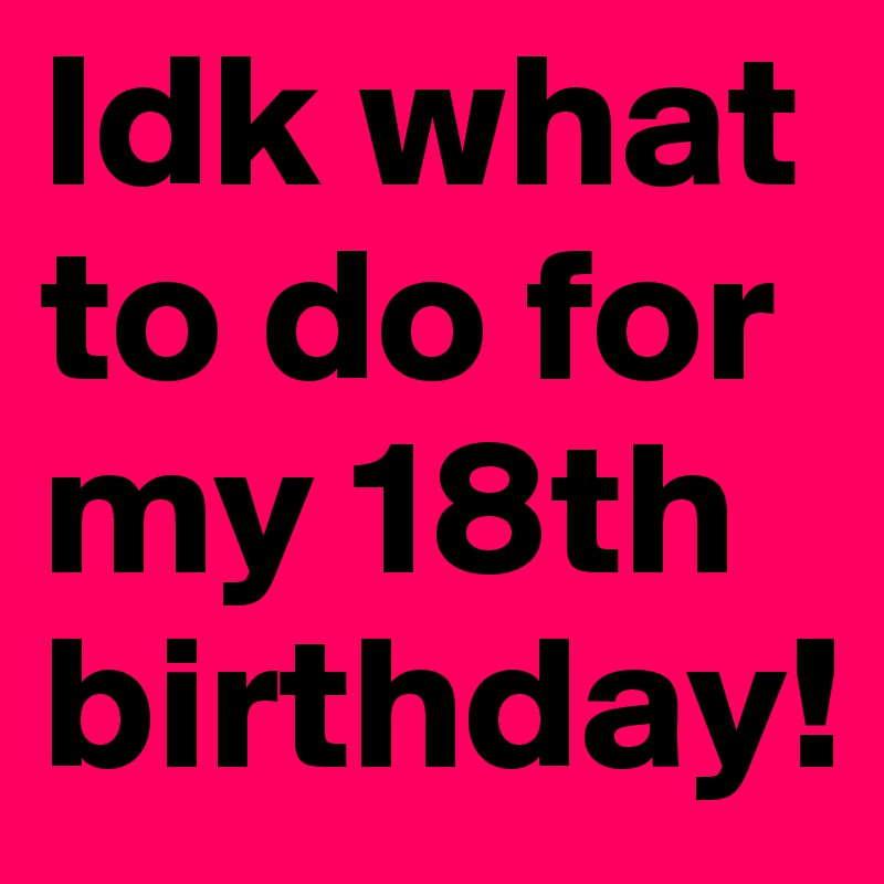 Idk what to do for my 18th birthday!