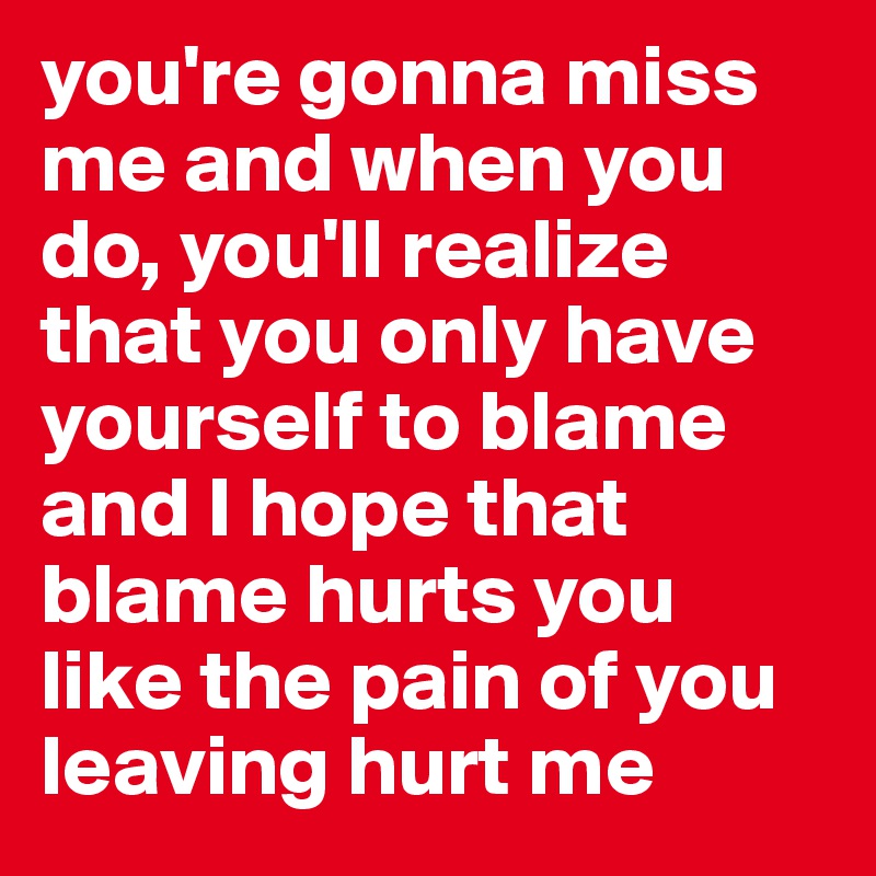 you're gonna miss me and when you do, you'll realize that you only have yourself to blame and I hope that blame hurts you like the pain of you leaving hurt me
