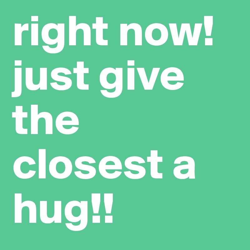 right now! just give the closest a hug!!