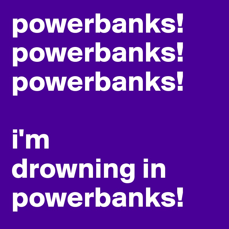 powerbanks! powerbanks!
powerbanks! 

i'm  
drowning in powerbanks!