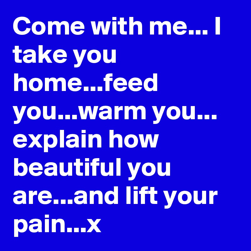 Come with me... I take you home...feed you...warm you... explain how beautiful you are...and lift your pain...x