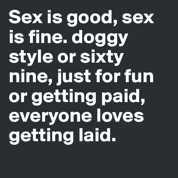 Sex is good, sex is fine. doggy style or sixty nine, just for fun or getting paid, everyone loves getting laid.
