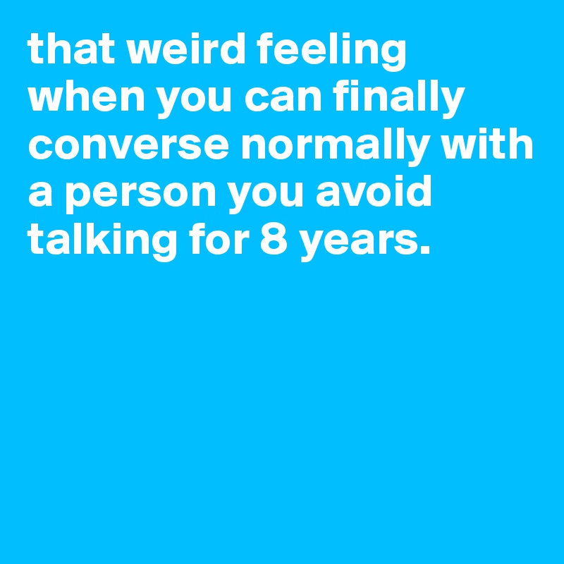 that weird feeling when you can finally converse normally with a person you avoid talking for 8 years.




