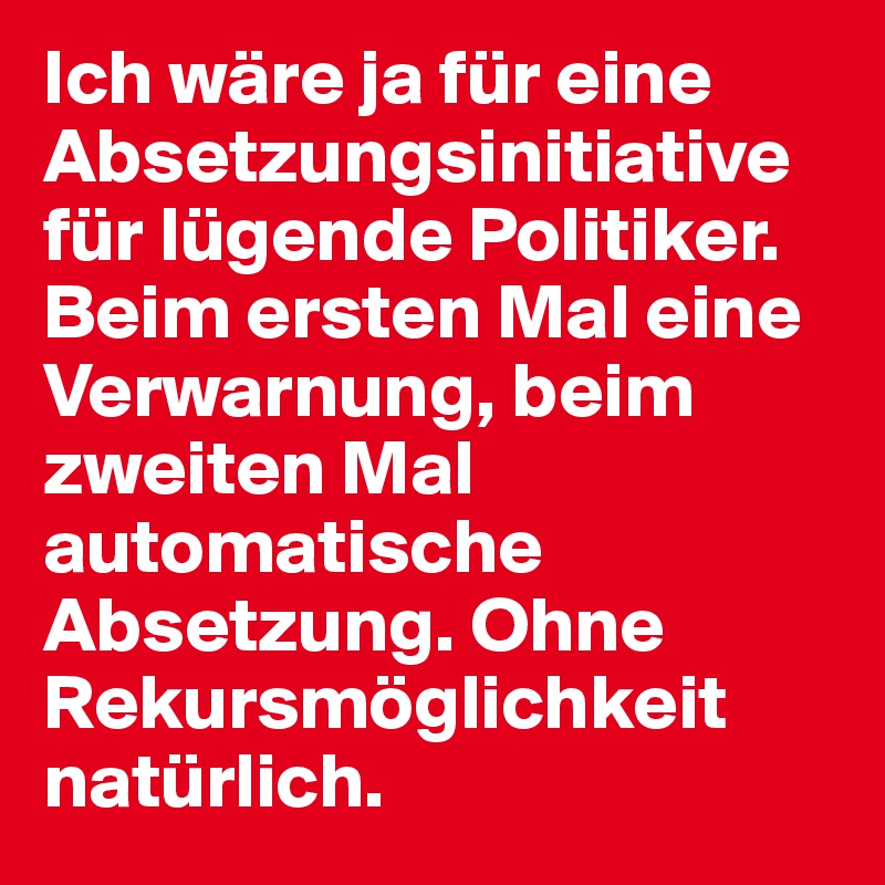 Ich wäre ja für eine Absetzungsinitiative für lügende Politiker. Beim ersten Mal eine Verwarnung, beim zweiten Mal automatische Absetzung. Ohne Rekursmöglichkeit natürlich. 