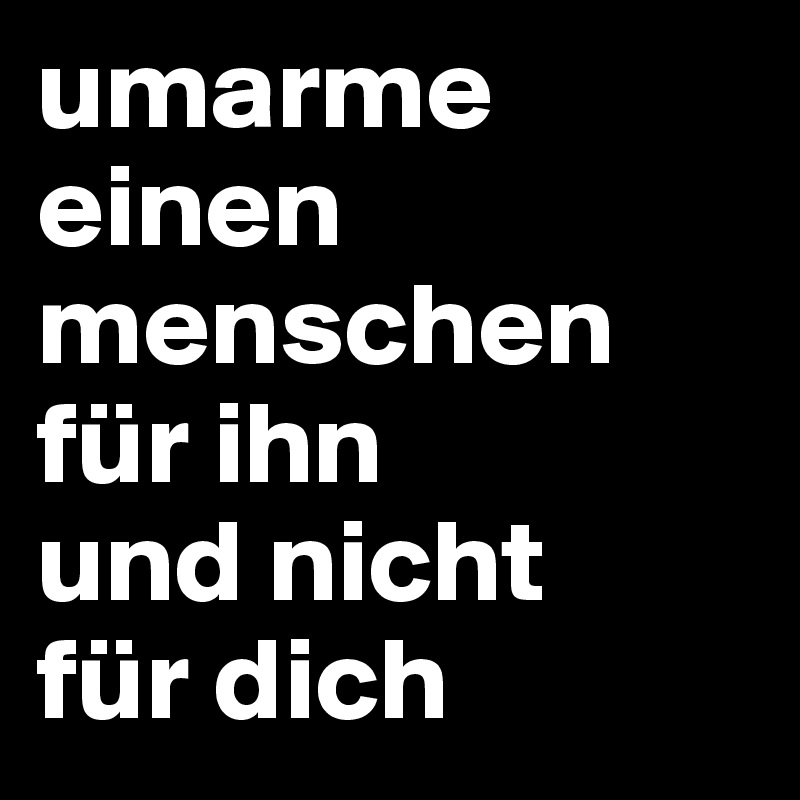 umarme einen menschen für ihn
und nicht 
für dich