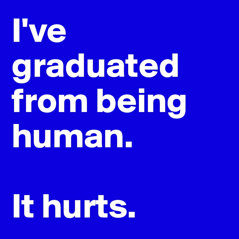 I've graduated from being human. 

It hurts. 