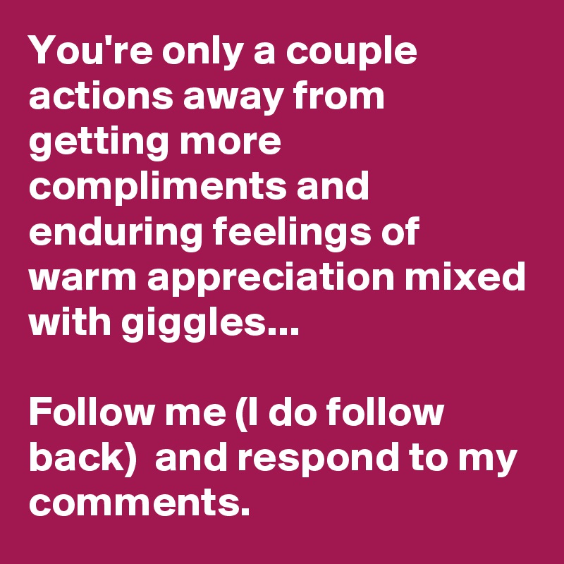 You're only a couple actions away from getting more compliments and enduring feelings of warm appreciation mixed with giggles...

Follow me (I do follow back)  and respond to my comments. 