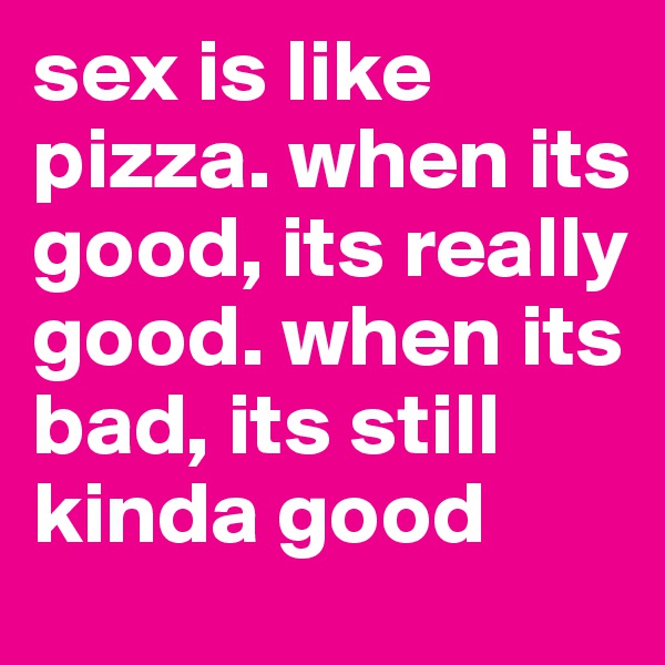 sex is like pizza. when its good, its really good. when its bad, its still kinda good 