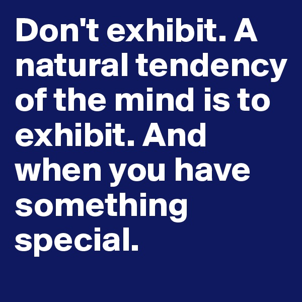 Don't exhibit. A natural tendency of the mind is to exhibit. And when you have something special.