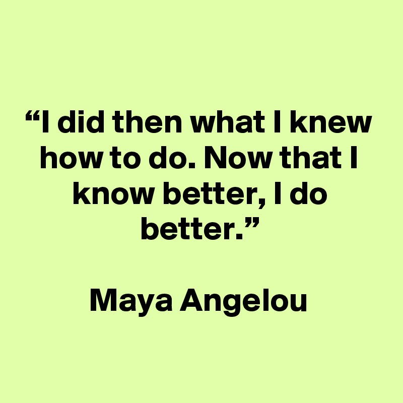 

“I did then what I knew how to do. Now that I know better, I do better.”

Maya Angelou


