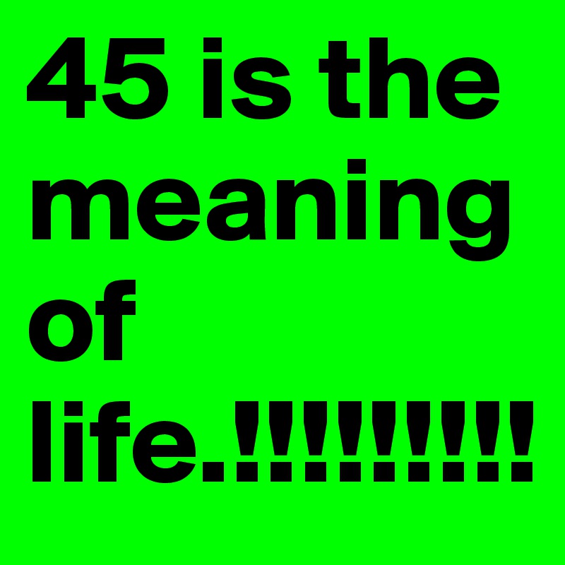 45 is the meaning of life.!!!!!!!!!