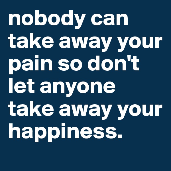 nobody can take away your pain so don't let anyone take away your happiness.