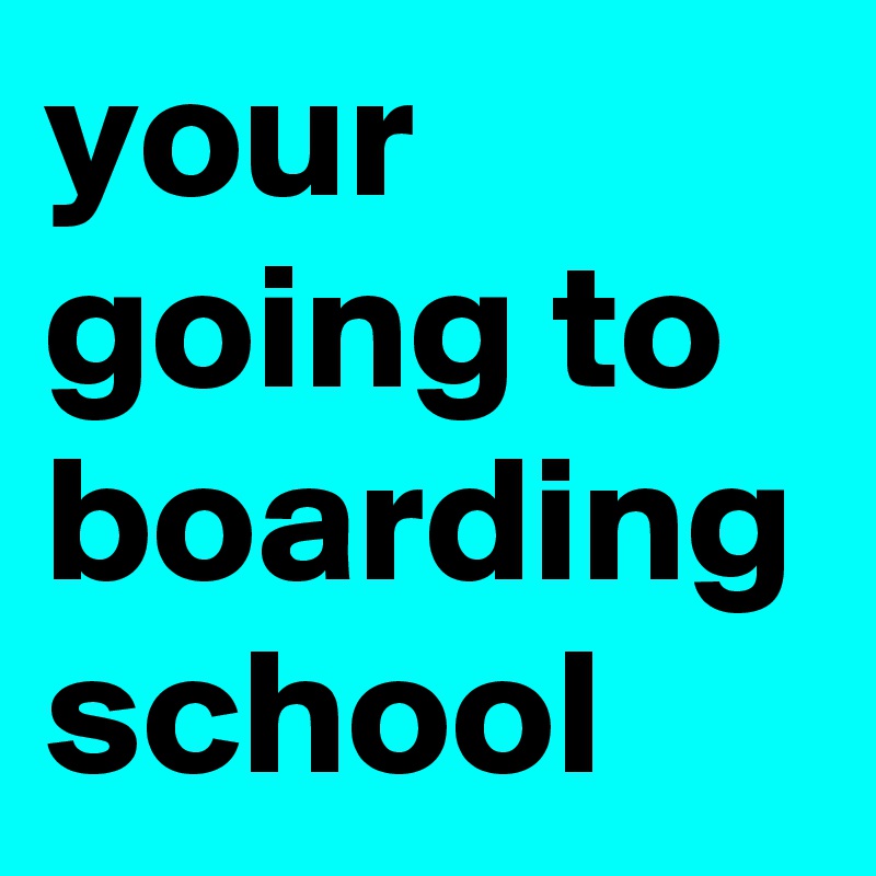 your going to boarding school