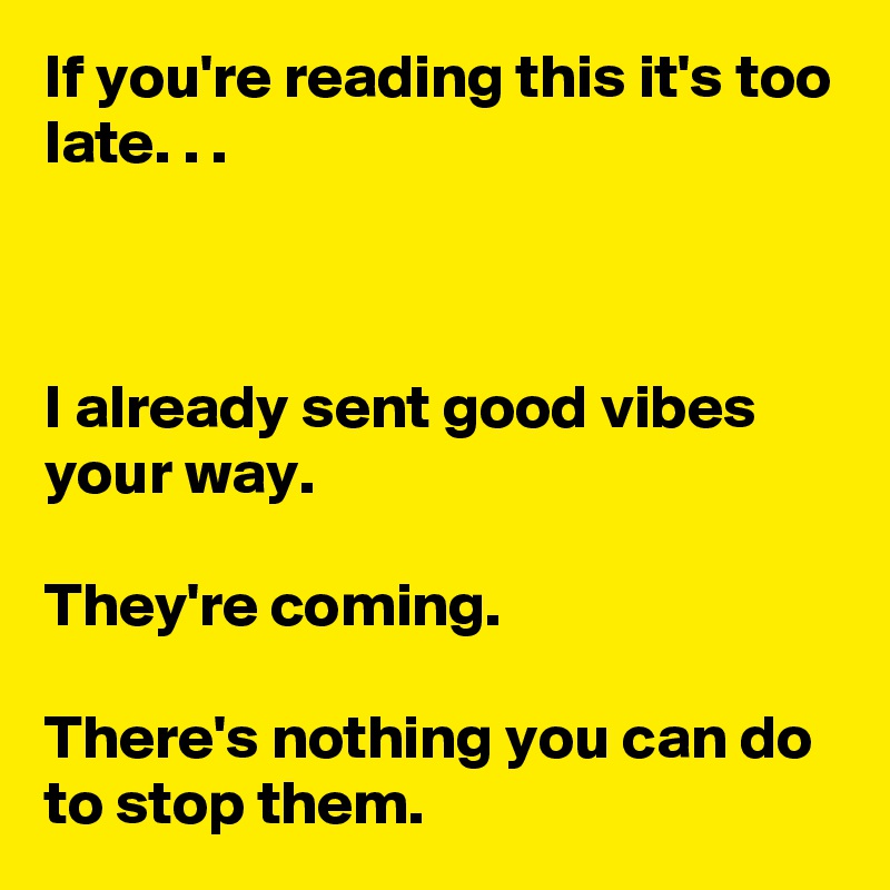 If you're reading this it's too late. . .



I already sent good vibes your way.

They're coming.

There's nothing you can do to stop them.