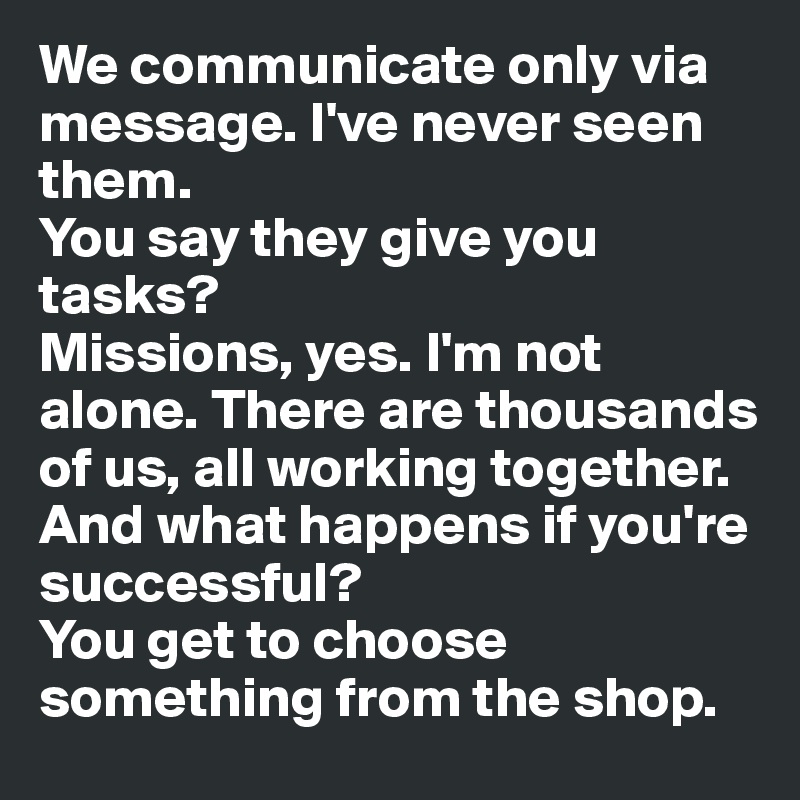 We communicate only via message. I've never seen them. 
You say they give you tasks?
Missions, yes. I'm not alone. There are thousands of us, all working together. 
And what happens if you're successful?
You get to choose something from the shop. 
