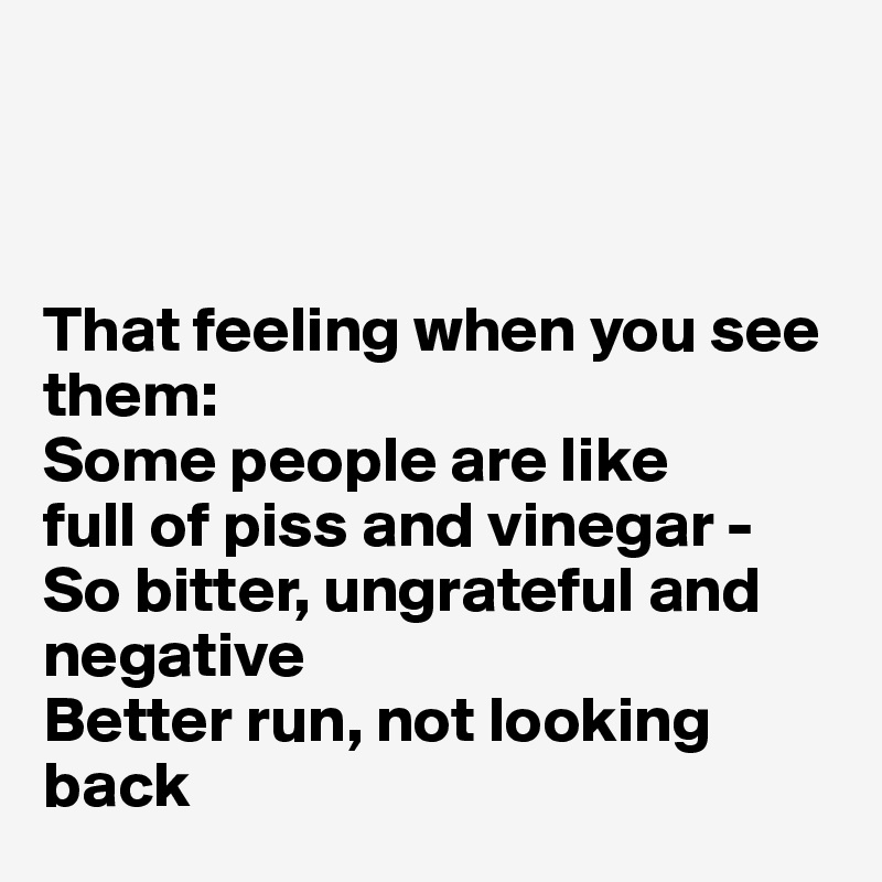 



That feeling when you see them:
Some people are like
full of piss and vinegar -
So bitter, ungrateful and negative
Better run, not looking back