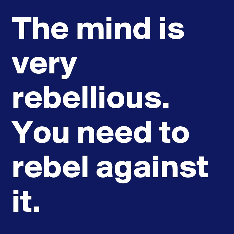 The mind is very rebellious. You need to rebel against it.