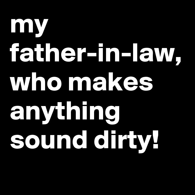 my father-in-law, who makes anything sound dirty!