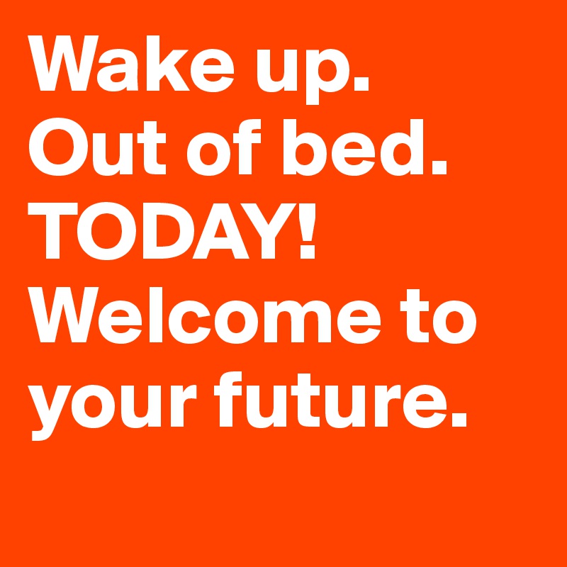 Wake up.
Out of bed. 
TODAY!
Welcome to your future. 
