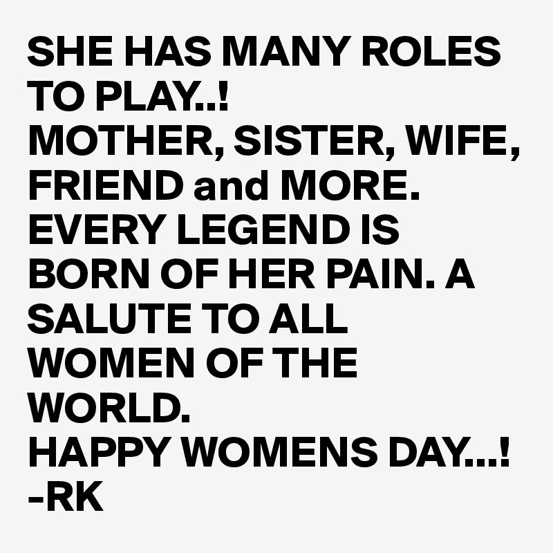 SHE HAS MANY ROLES TO PLAY..!
MOTHER, SISTER, WIFE, FRIEND and MORE. EVERY LEGEND IS BORN OF HER PAIN. A SALUTE TO ALL WOMEN OF THE WORLD.
HAPPY WOMENS DAY...!
-RK