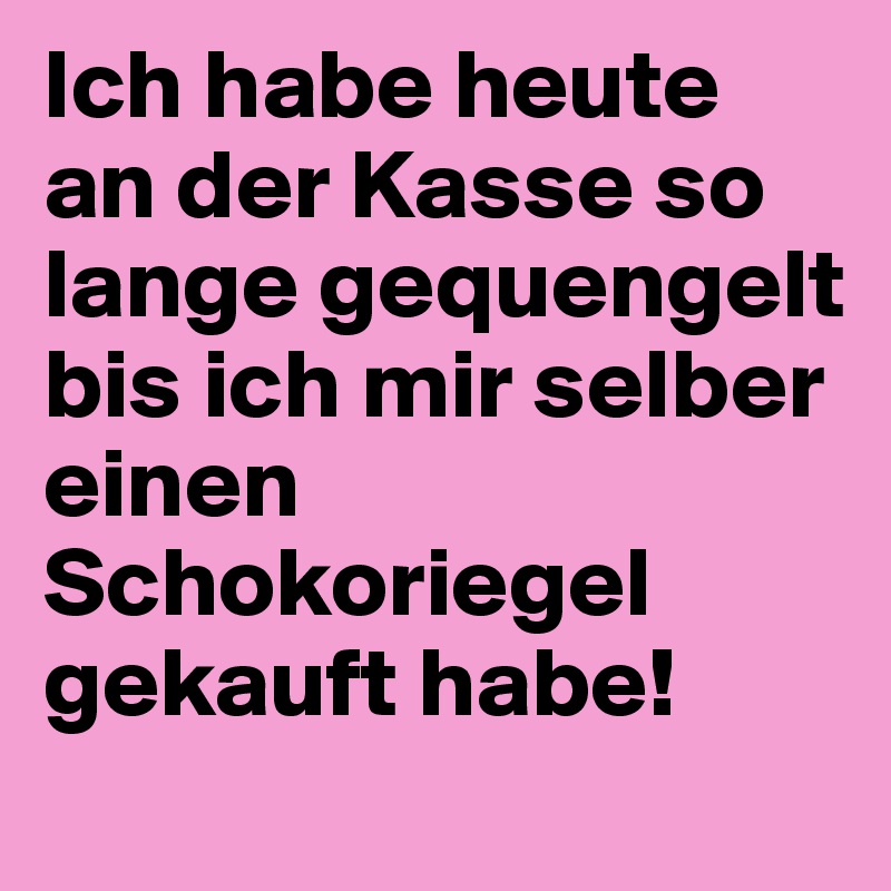 Ich habe heute 
an der Kasse so lange gequengelt bis ich mir selber einen
Schokoriegel
gekauft habe!