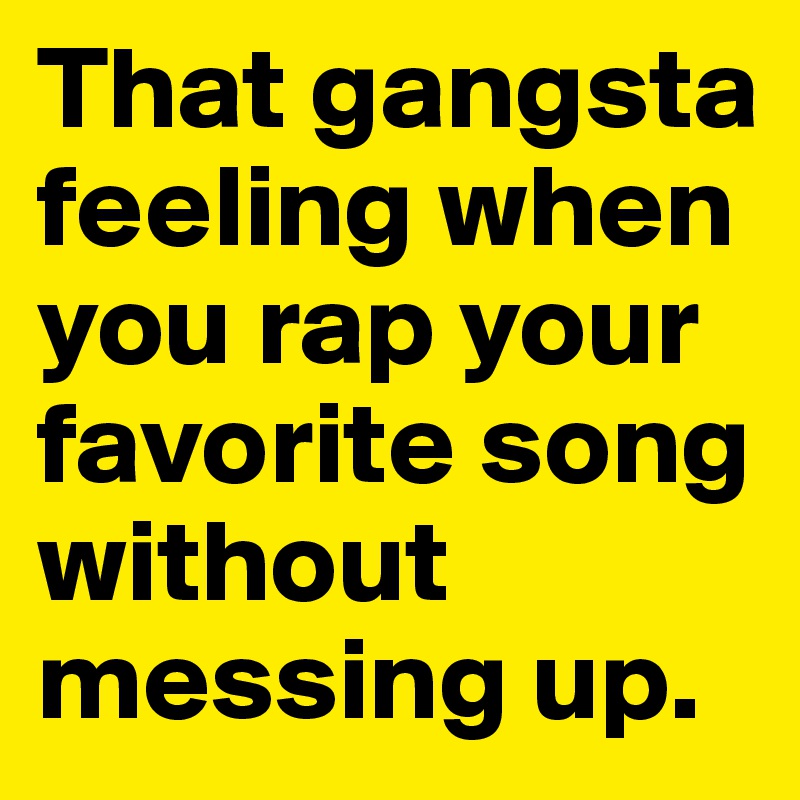 That gangsta feeling when you rap your favorite song without messing up.