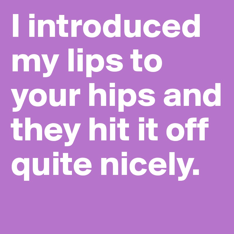 I introduced my lips to your hips and they hit it off quite nicely.