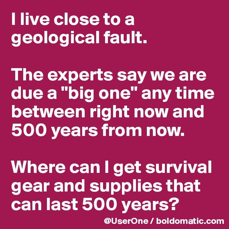 I live close to a geological fault.

The experts say we are due a "big one" any time between right now and 500 years from now.

Where can I get survival gear and supplies that
can last 500 years?