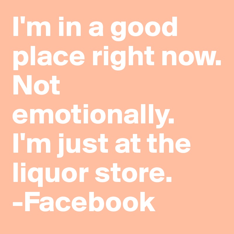 I'm in a good place right now.
Not emotionally.
I'm just at the liquor store.
-Facebook