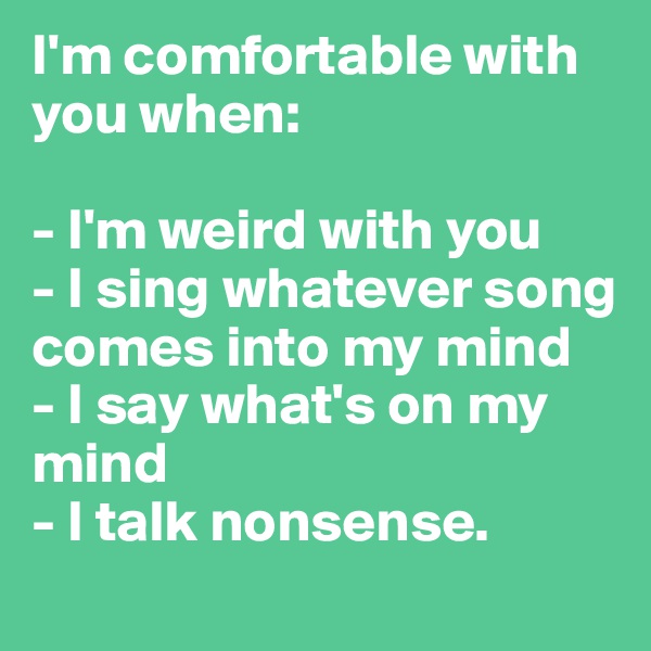 I'm comfortable with you when:

- I'm weird with you
- I sing whatever song comes into my mind
- I say what's on my mind 
- I talk nonsense.