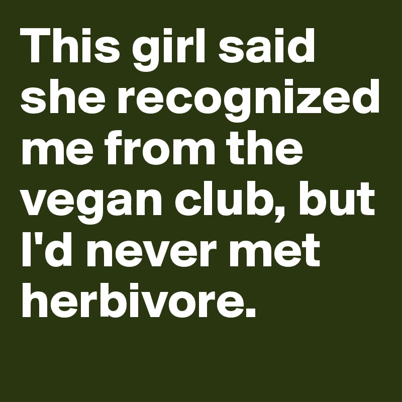 This girl said she recognized me from the vegan club, but I'd never met herbivore.