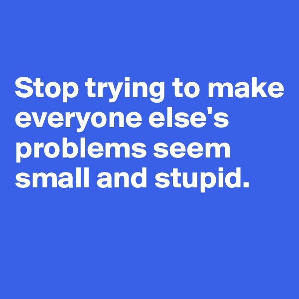 

Stop trying to make everyone else's problems seem small and stupid.

