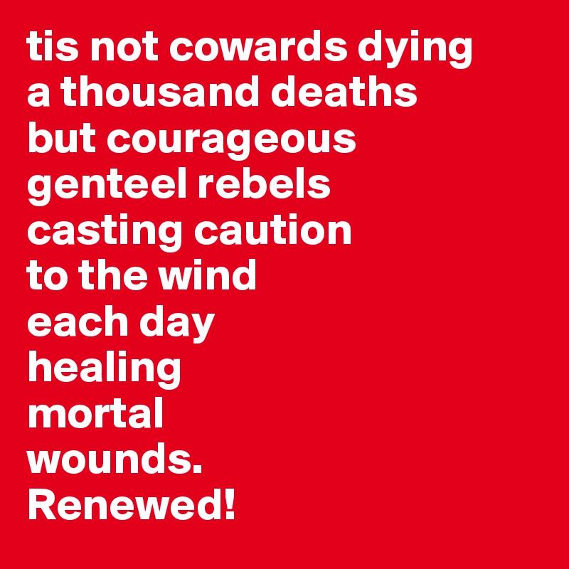 tis not cowards dying 
a thousand deaths 
but courageous 
genteel rebels 
casting caution 
to the wind 
each day 
healing
mortal 
wounds.
Renewed!