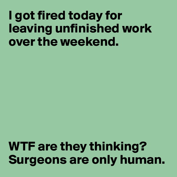 I got fired today for leaving unfinished work over the weekend.







WTF are they thinking? Surgeons are only human.