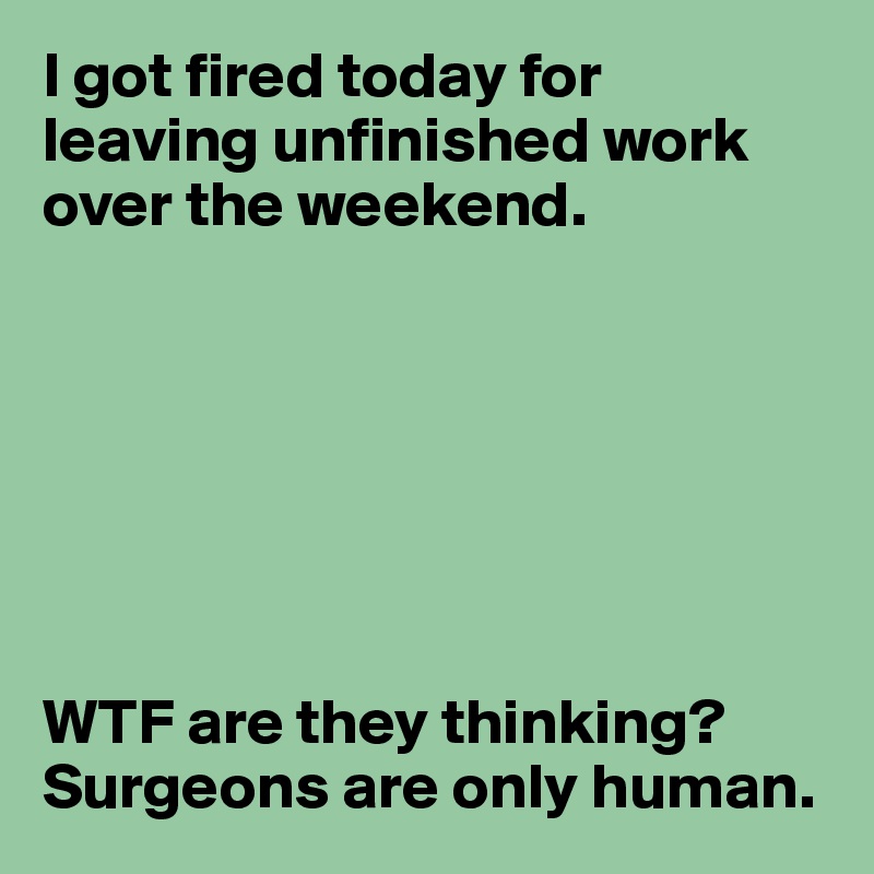 I got fired today for leaving unfinished work over the weekend.







WTF are they thinking? Surgeons are only human.