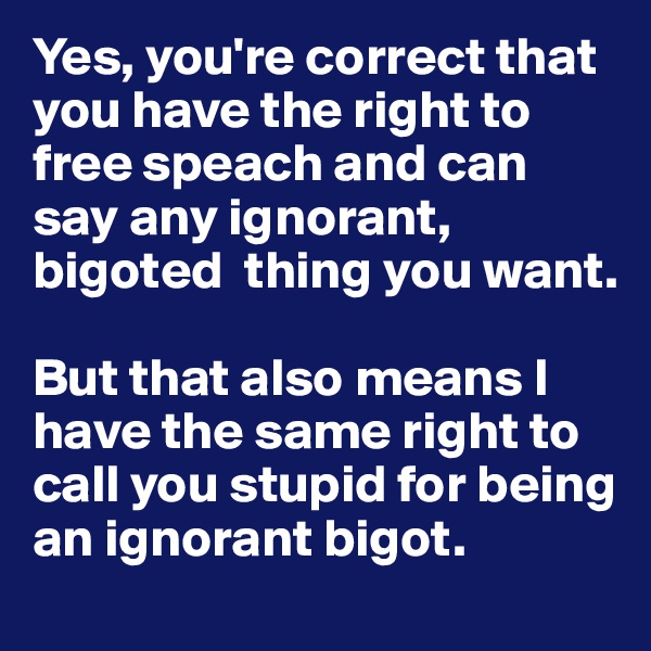 Yes, you're correct that you have the right to free speach and can say any ignorant, bigoted  thing you want. 

But that also means I have the same right to call you stupid for being an ignorant bigot. 
