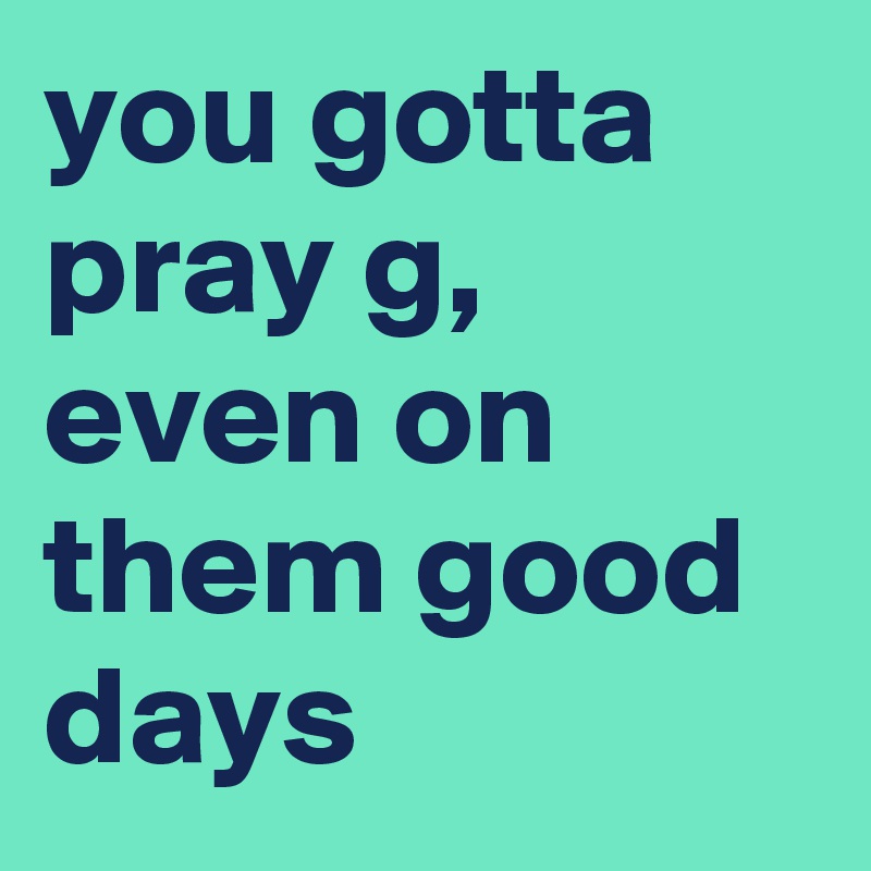 you gotta pray g, even on them good days