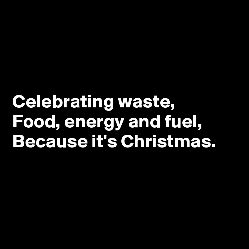 



Celebrating waste,
Food, energy and fuel,
Because it's Christmas.



