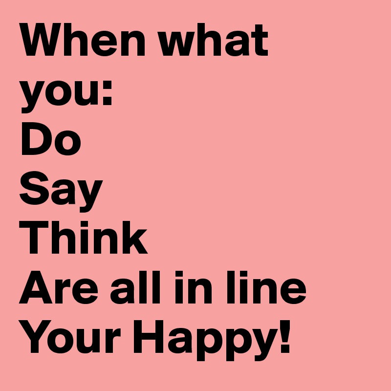 When what you:
Do
Say
Think
Are all in line
Your Happy!