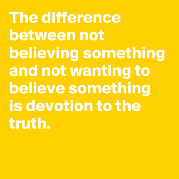 The difference between not believing something and not wanting to believe something is devotion to the truth.

