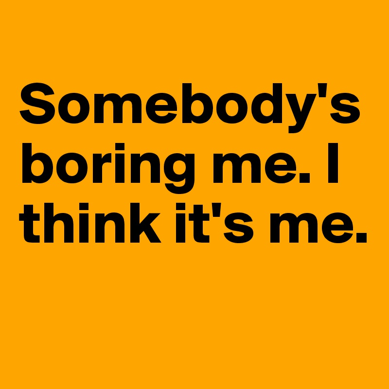 
Somebody's boring me. I think it's me.
