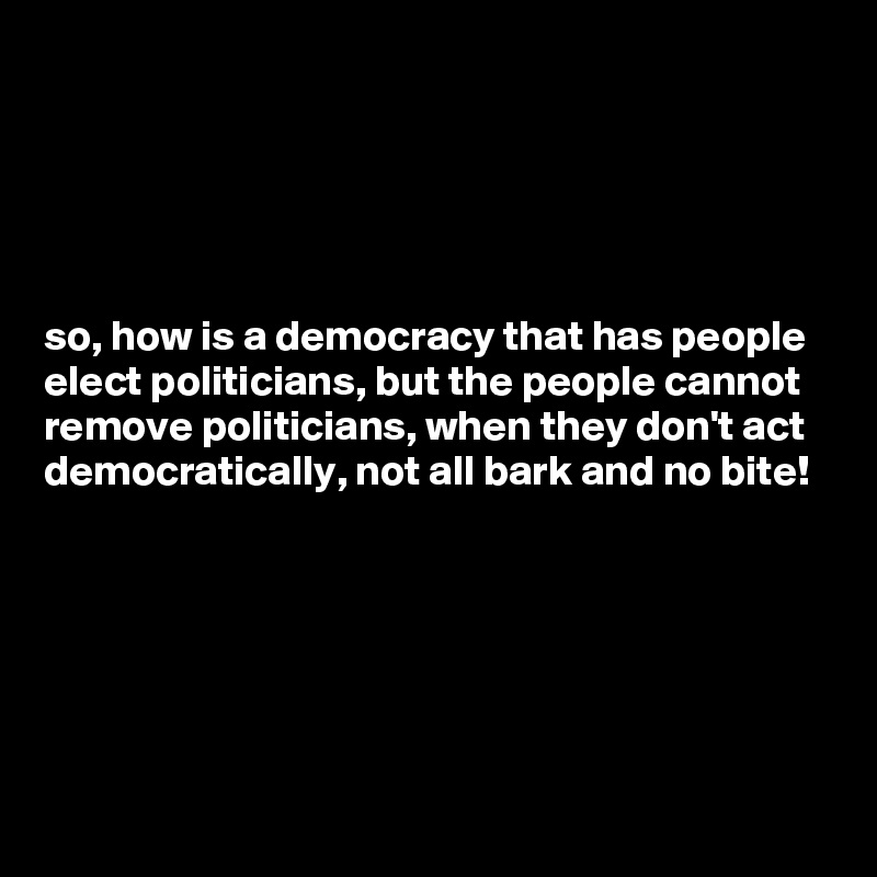 





so, how is a democracy that has people elect politicians, but the people cannot remove politicians, when they don't act  democratically, not all bark and no bite!  





