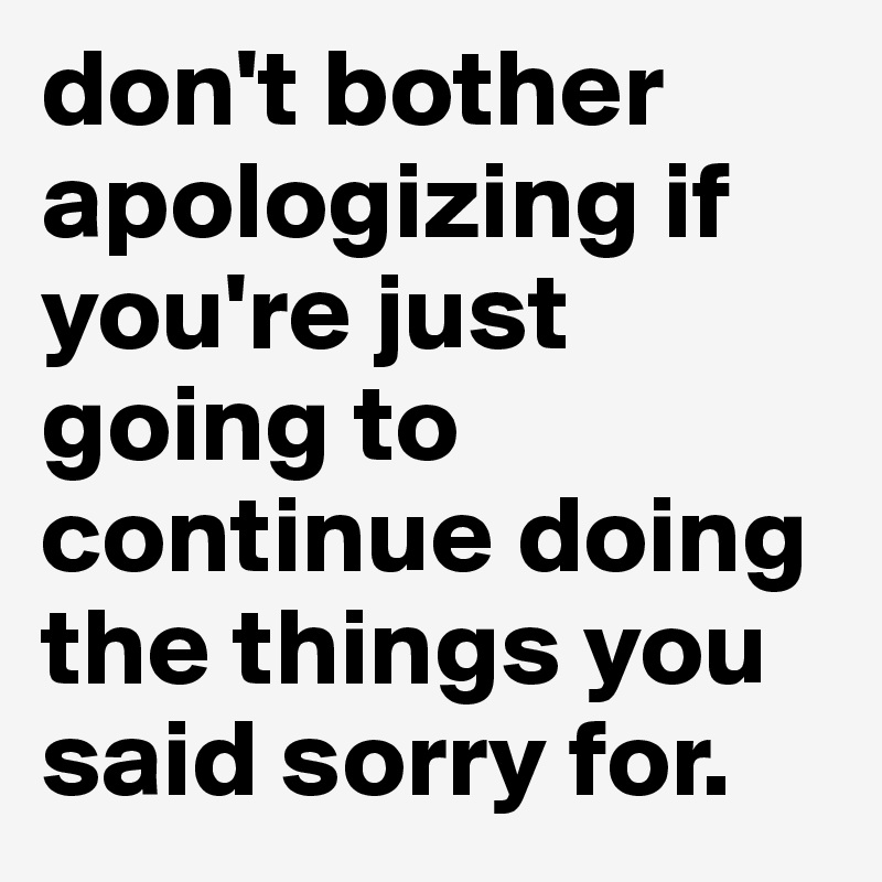don't bother apologizing if you're just going to continue doing the things you said sorry for.
