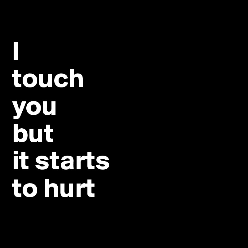 
I
touch
you
but
it starts
to hurt
