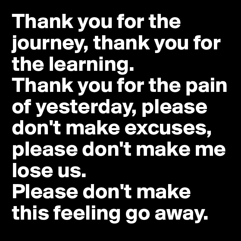 Thank you for the journey, thank you for the learning.
Thank you for the pain of yesterday, please don't make excuses,
please don't make me lose us.
Please don't make this feeling go away.