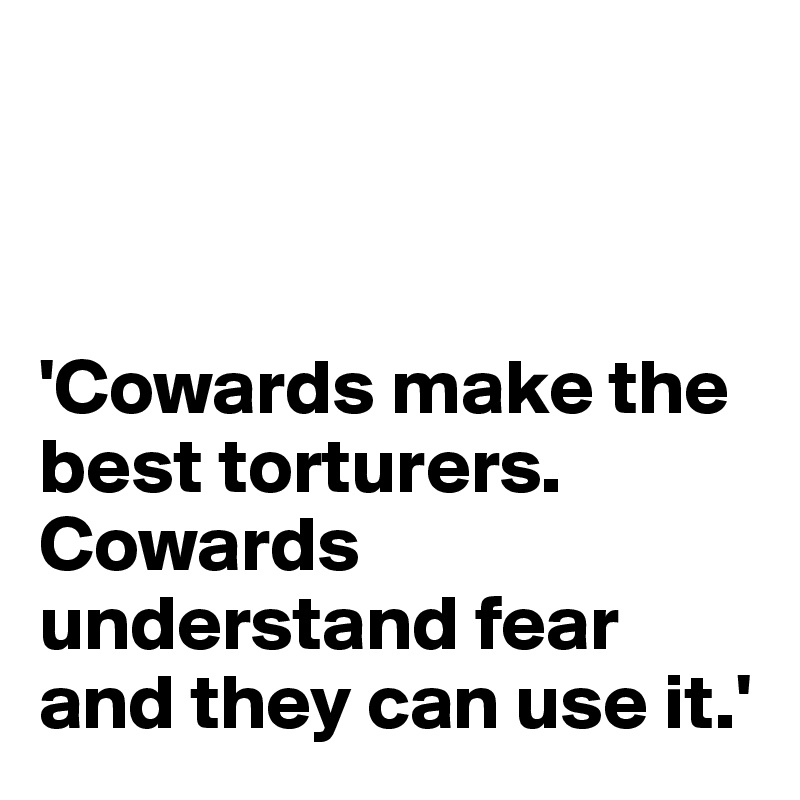 



'Cowards make the best torturers. Cowards understand fear and they can use it.'